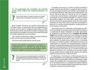 125
CursoPNAE
Poisé,masoprocessodeparticipaçãodasociedadeno
acompanhamento das políticas públicas é recente, não
é mesmo? Quando esse processo começou a ocorrer no
Brasil?
?
Controle social significa a participação da sociedade no
acompanhamento e na verificação das ações da gestão
pública, bem como na execução das políticas públicas sociais,
avaliando os objetivos, os processos e os resultados.
7.1. O surgimento dos conselhos de controle
social como reflexo da redemocratização no
Brasil
Nesta unidade trataremos de questões relacionadas aos
conselhos sociais, os responsáveis pelo acompanhamento e
controle social de ações e programas relacionados ao PNAE.
Ao final desse estudo, você poderá entender a importância da
participação da sociedade no processo de tomada de decisões
em relação à gestão dos recursos públicos.
Para começar, destacaremos alguns conceitos fundamen-
tais do controle social no âmbito do PNAE.
Comecemos pelo significado de controle social.
É verdade, esse processo é recente na história do Brasil. O
grande momento que permitiu o surgimento dessa nova for-
ma de participação social foi, sem dúvida, a promulgação da
Constituição Federal de 1988. O texto da Constituição (art. 194,
VII; art. 198, III; art. 204, II; art. 206, VI; art. 227, § 7) oficializa
a democracia representativa e participativa, incorporando a
participação da comunidade/sociedade em geral na gestão
das políticas públicas. Por conta disso, nesses últimos anos,
diversos mecanismos de participação social vêm sendo imple-
mentados em nosso País, como o orçamento participativo, o
plebiscito e a iniciativa popular legislativa, comprovando esse
novo espírito constitucional.
Outra prática que tem confirmado a participação mais efe-
tiva da sociedade no acompanhamento das ações do Estado é
a constituição de órgãos colegiados, de caráter representati-
vo, deliberativo e permanente: são os conselhos de controle
social. Esses conselhos começaram a se configurar em espaços
públicos de articulação entre governo e sociedade na década
de 90. Na verdade, nesses últimos anos, ocorreu uma verda-
deira explosão de criação desses órgãos, como os conselhos
de saúde, os conselhos tutelares e de direitos da criança e do
adolescente e os conselhos de acompanhamento e controle
social do Fundo de Manutenção e Desenvolvimento da Educa-
ção Básica e deValorização dos Profissionais da Educação (Fun-
deb). Igualmente importantes são os conselhos de educação
federal, nos estados e nos municípios, e os conselhos escola-
res, que podem exercer o papel de formuladores de políticas
públicas, juntamente com o Poder Executivo.
É inegável que a Constituição e a efetiva atuação dos con-
selhos possibilitam a participação da sociedade no interior do
Estado. Atento a essa questão, o MEC vem estimulando a orga-
nização da sociedade civil e sua participação no planejamen-
to, no acompanhamento e na avaliação das políticas públicas
locais, por meio da implementação de programas que visem à
criação de mecanismos de controle social.
Você conhece algum conselho social em sua região?
Sabe por que os conselhos sociais foram criados?
?
 