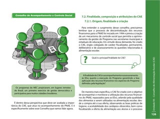 UnidadeVII–ConselhodeAlimentaçãoEscolar(CAE)
126
Qual é a principal finalidade do CAE?
?
AfinalidadedoCAEéoacompanhamentoeassessoramento
às EExs quanto a execução do Programa garantindo a boa
aplicação dos recursos financeiros nos aspectos do Programa
definidos pela legislação”.
Os programas do MEC propiciaram, em lugares remotos
do Brasil, um primeiro exercício de gestão democrática e
participativa para muitos cidadãos brasileiros.
É dentro dessa perspectiva que deve ser avaliada a impor-
tância do CAE, que atua no acompanhamento do PNAE. E é
especificamente sobre esse Conselho que vamos falar agora.
7.2. Finalidade, composição e atribuições do CAE
7.2.1. Origem, finalidade e criação
Para entender o surgimento desse conselho, precisamos
lembrar que o processo de descentralização dos recursos
financeiros para o PNAE foi iniciado em 1994 e previa a criação
de um mecanismo de controle social que permitia o aprimo-
ramento da gestão do Programa nas secretarias municipais e
estaduais de educação. Em virtude dessa demanda, foi criado
o CAE, órgão colegiado de caráter fiscalizador, permanente,
deliberativo e de assessoramento às questões relacionadas à
alimentação escolar.
De maneira mais específica, o CAE foi criado com o objetivo
de acompanhar e monitorar a utilização dos recursos financei-
ros do PNAE, repassados para as EExs, zelando pela qualidade
dos alimentos a serem utilizados na alimentação escolar, des-
de a compra até a sua oferta, observando as boas práticas de
higiene, a aceitabilidade dos cardápios oferecidos, bem como
fiscalizando a oferta da alimentação aos alunos e o processo
 