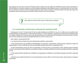 127
CursoPNAE
Quem pode ser membro do CAE e quais os critérios para ser indicado?
?
7.2.2. Composição e critérios para a indicação dos membros do CAE
A Resolução nº 26, de 17 de junho de 2013 do Conselho Deliberativo do FNDE, em seu art. 34, define que o Conselho de Ali-
mentação Escolar é composto por 7 (sete) membros titulares e 7 (sete) suplentes, o que favorece sempre uma participação ativa
no conselho. Nas EExs com mais de cem escolas da educação básica, a composição do CAE poderá ser de até três vezes o número
de membros, obedecida a proporcionalidade definida nos incisos I a IV do art. 34.
Veja a seguir a composição do CAE:
I. um representante do Poder Executivo, indicado pelo prefeito ou governador;
II. dois representantes das entidades de trabalhadores da educação e de discentes, indicados pelos respectivos órgãos de
representação, a serem escolhidos por meio de assembleia específica para tal fim, registrada em ata;
III. dois representantes de pais de alunos matriculados na rede de ensino a qual pertença a EEx, indicados pelos Conselhos
escolares, Associações de Pais e Mestres ou entidades similares, escolhidos também por meio de assembleia específica, registrada
em ata;
IV. dois representantes indicados por entidades civis organizadas, escolhidos em assembleia específica para tal fim, registrada
em ata.
Lembramos que, preferencialmente, um dos representantes a que se refere o inciso II, desse artigo, deve pertencer à categoria
de docentes.
de prestação de contas dos recursos do Programa. Nesse sentido uma das exigências do PNAE para que todos os municípios, o
Distrito Federal e os estados recebam os recursos federais destinados à alimentação escolar é a constituição do CAE. Esse Conse-
lho é criado por meio de um instrumento legal, próprio de cada estado, município ou Distrito Federal, no âmbito das respectivas
jurisdições. Então, cada EEx buscará constituir o CAE de acordo com as leis existentes.
 