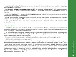 Paracomeçodeconversa
13
Na Unidade V, Agricultura Familiar, você conhecerá as informações fundamentais sobre essa importante forma de produção
agrícola e sua relação com o PNAE.
Na Unidade VI, A prestação de contas no âmbito do PNAE, você conhecerá as etapas da prestação de contas, sua obrigato-
riedade, os fatores que levam à suspensão dos repasses do PNAE e a necessidade de denunciar irregularidades na execução do
Programa.
Finalmente, na Unidade VII, o Conselho de Alimentação Escolar (CAE), você conhecerá, com detalhes, a composição desse
conselho, suas atribuições e seu funcionamento.
E então, disposto a iniciar seus estudos? Vamos lá! Esperamos que esse curso contribua significativamente para o exercício
competente de sua função junto ao PNAE.
Antes, porém, de darmos início à nossa conversa a respeito do Programa, é importante que você reflita sobre as questões
apresentadas a seguir:
Problematizando
Às seis horas da manhã, dona Lourdes já está de pé, preparando o café. Assim que fica pronto, ela acorda Edimilson
(doze anos), Francisco (oito anos) e Marilene (seis anos), a fim de que se arrumem para ir à escola. Na cama, ainda ficam dormindo
Cícero, de cinco anos, e Pedro, que vai completar quatro.
Seu Antônio, marido de dona Lourdes, está se vestindo para ir trabalhar. Dona Lourdes chama todos para tomarem café. Seu
Antônio, apressado, entra na cozinha, toma um gole do café e chama as crianças para irem embora, pois estão atrasados. No
caminho para o trabalho, deixará as crianças na escola.
Enquanto o marido vai se afastando com os filhos, dona Lourdes começa a árdua jornada do dia e se põe a pensar:
– Será que haverá merenda para as crianças na escola?
Ela sabe que, apesar de as crianças terem tomado café com um pedaço de pão, o que comeram não é suficiente para garantir
a nutrição adequada até a hora de voltarem para casa, lá pela uma hora da tarde, já que o caminho da escola até em casa é longo.
Dona Lourdes ainda tem outra preocupação: Francisco, seu segundo filho, é diabético desde pequeno. Quando foi descoberta
a doença, o médico informou que ele não devia ficar mais de três horas sem se alimentar, pois, além de ficar desatento durante
a aula, poderia ainda sofrer desmaios. Ela, aliás, já comunicou a escola sobre a saúde do Francisco. Dona Lourdes não deixa as
crianças faltarem às aulas. Ela e seu Antônio se esforçam para que as crianças frequentem a escola, pois sabem que, sem o estudo,
hoje em dia, é muito difícil alcançar a qualificação exigida pelo mercado de trabalho. Além disso, não querem que seus filhos sejam
analfabetos (como seu marido e ela são).
 