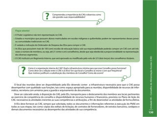 UnidadeVII–ConselhodeAlimentaçãoEscolar(CAE)
130
Fique atento!
:: O Poder Legislativo não tem representação no CAE.
:: Estados e municípios que possuem alunos matriculados em escolas indígenas e quilombolas podem ter representantes desses povos
ou comunidades tradicionais no CAE.
:: É vedada a indicação do Ordenador de Despesa das EExs para compor o CAE.
:: As EExs que possuírem mais de 100 (cem) escolas de educação básica sob sua responsabilidade poderão compor um CAE com até três
vezes o número de membros, ou seja, até 21 (vinte e um) conselheiros, desde que seja obedecida a proporcionalidade na representação
dos diversos segmentos.
:: O CAE instituirá um Regimento Interno, que será aprovado ou modificado pelo voto de 2/3 (dois terços) dos conselheiros titulares.
Como é a organização interna do CAE? Qual a infraestrutura mínima para que esse Conselho possa funcionar?
Como deve ser a relação entre o CAE e as EExs? Em que local o Conselho se reúne e com que frequência?
Que motivos justificam a substituição dos membros do Conselho? Como ela ocorre??
Compreendeu a importância do CAE e observou como
são grandes suas responsabilidades?
?
O local das reuniões deve ser disponibilizado pela EEx devendo conter a infraestrutura necessária para que o CAE possa
desempenhar com qualidade suas funções, tais como: espaço apropriado para as reuniões, disponibilidade de recursos de infor-
mática, secretaria com armários para a guarda e arquivamento de documentos.
Deve ser colocado ainda, à disposição do CAE, pela EEx, transporte para o deslocamento dos membros aos locais pertinentes
ao exercício da competência do conselho e disponibilidade de recursos humanos e financeiros, previstos no Plano de Ação do
CAE, necessários às atividades inerentes as suas competências e atribuições, a fim de desenvolver as atividades de forma efetiva.
A EEx deve fornecer ao CAE, sempre que solicitada, todos os documentos e informações referentes à execução do PNAE em
todas as suas etapas, tais como: cópias dos editais de licitação, de contratos de fornecedores, de extratos bancários, cardápios e
demais documentos necessários ao desempenho das atividades de sua competência.
 