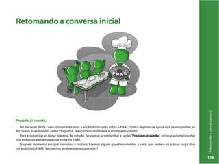 Retomandoaconversainicial
136
Retomando a conversa inicial
Prezado(a) cursista,
No decorrer deste curso, disponibilizamos a você informações sobre o PNAE, com o objetivo de ajudá-lo a desempenhar, se
for o caso, suas funções nesse Programa, realizando o controle e o acompanhamento.
Para a organização desse material de estudo, buscamos acompanhar a seção “Problematizando”, em que a dona Lourdes
nos mostrava a esperança que tinha no PNAE.
Naquele momento em que narramos a história, fizemos alguns questionamentos a você, que poderá vir a atuar ou já atua
no âmbito do PNAE. Vamos nos lembrar dessas questões?
 