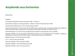 Ampliandoseushorizontes
138
Ampliando seus horizontes
Referências
Legislação
Constituição da República Federativa do Brasil, de 1988 – art. 208 e 211.
Lei de Diretrizes e Bases para a Educação Nacional – LDB (Lei nº 9.394, de 20 de dezembro de 1996).
Plano Nacional de Educação (Lei nº 10.172, de 09 de janeiro de 2001).
Portaria Interministerial nº 1.010, de 08 de maio de 2006 (institui as diretrizes para a promoção da alimentação saudável nas
escolas de educação infantil, fundamental e nível médio das redes públicas e privadas, em âmbito nacional).
Portaria Ministerial nº 251, de 03 de março de 2000 (autoriza transferência automática dos recursos do PNAE).
Resolução CD/FNDE nº 33, de 24 de agosto de 2006 (altera o disposto no art. 9º da Resolução CFN nº 358/2005 – estabelece as
atribuições do nutricionista na alimentação escolar e os parâmetros numéricos de atendimento).
Medida Provisória nº 455, de 28 de Janeiro de 2009.
Lei nº 11. 947, de 16 de Junho de 2009.
Resolução CD/FNDE nº 38 de 16 de julho de 2009.
Resolução CD/FNDE nº 67, de 28 de Dezembro de 2009.
Resolução CD/FNDE nº 26, de 17 de junho de 2013.
 