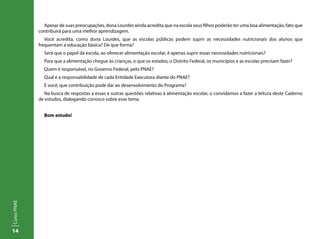 14
CursoPNAE
Apesar de suas preocupações, dona Lourdes ainda acredita que na escola seus filhos poderão ter uma boa alimentação, fato que
contribuirá para uma melhor aprendizagem.
Você acredita, como dona Lourdes, que as escolas públicas podem suprir as necessidades nutricionais dos alunos que
frequentam a educação básica? De que forma?
Será que o papel da escola, ao oferecer alimentação escolar, é apenas suprir essas necessidades nutricionais?
Para que a alimentação chegue às crianças, o que os estados, o Distrito Federal, os municípios e as escolas precisam fazer?
Quem é responsável, no Governo Federal, pelo PNAE?
Qual é a responsabilidade de cada Entidade Executora diante do PNAE?
E você, que contribuição pode dar ao desenvolvimento do Programa?
Na busca de respostas a essas e outras questões relativas à alimentação escolar, o convidamos a fazer a leitura deste Caderno
de estudos, dialogando conosco sobre esse tema.
Bom estudo!
 