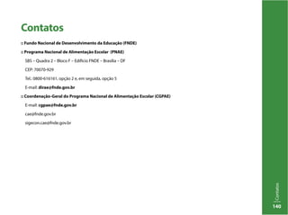 Contatos
140
Contatos
:: Fundo Nacional de Desenvolvimento da Educação (FNDE)
:: Programa Nacional de Alimentação Escolar (PNAE)
SBS – Quadra 2 – Bloco F – Edifício FNDE – Brasília – DF
CEP: 70070-929
Tel.: 0800-616161, opção 2 e, em seguida, opção 5
E-mail: dirae@fnde.gov.br
:: Coordenação-Geral do Programa Nacional de Alimentação Escolar (CGPAE)
E-mail: cgpae@fnde.gov.br
cae@fnde.gov.br
sigecon.cae@fnde.gov.br
 