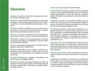 141
CursoPNAE
Glossário
Abrangência: abarcar; conter em si; compreender; encer-
rar, alcançar; estender-se por.
Aquicultor: responsável pela produção de organismos
aquáticos, como a criação de peixes, moluscos, crustáce-
os, anfíbios e o cultivo de plantas aquáticas para uso hu-
mano.
Diabetes: síndrome metabólica que tem entre suas ca-
racterísticas o aumento dos níveis de açúcar no sangue,
sede intensa eliminação abundante de urina.
Diretrizes: conjunto de instruções ou indicações para se
tratar e levar a termo um plano; norma de procedimento.
Efetividade: impacto de uma programação em termos
de solução de problemas. Qualidade do que gera efeito
real e resultado verdadeiro.
Eficácia: capacidade da organização em cumprir metas e
objetivos nos prazos estabelecidos.
Eficiência: competência para se produzir resultados com
dispêndio mínimo de recursos e esforço, isto é, os recur-
sos deverão ser transformados em resultados, de forma
econômica.
Entidades filantrópicas: entidades humanitárias, sem
fins lucrativos, de utilidade pública.
Extrativista: aquele que realiza atividade de coleta de
produtos naturais, seja de origem mineral (exploração de
minerais), animal (peles, carne, óleos), ou vegetal (madei-
ras, folhas, frutos...).
Gestão: ato de gerir; gerência, administração.
Impessoalidade: princípio constitucional. Visa propiciar
o bem da comunidade/coletividade e não de indivíduos
pessoas particulares, ou seja, o fim deve ser o interesse
público. O objetivo desse princípio é evitar favoritismos e
privilégios.
Legalidade: princípio constitucional. Significa estar de
acordo com a lei, que por sua vez deverá estar fundamen-
tada na Constituição. O objetivo principal desse princípio
é evitar a arbitrariedade dos governantes.
Moralidade: princípio constitucional. Significa que os
agentes públicos, em suas ações, devem apresentar virtu-
des consideradas necessárias/desejáveis pela sociedade
(exemplo: ética e moral). Esse princípio exige dos servi-
dores públicos probidade e honestidade na conduta, e
ainda, lealdade à instituição, cumprimento das normas e
regulamentos, etc.
Orçamento da União: formalizado por lei de iniciativa do
Poder Executivo, estima a receita e fixa a despesa da ad-
ministração pública, com a especificação de suas princi-
pais fontes e financiamentos e das categorias de despesas
mais relevantes.
Previsão orçamentária: ato de planejamento das ativi-
dades financeiras do Estado. É também ato de caráter ju-
rídico.
Potabilidade: qualidade, característica ou condição do
que é potável, isto é, a água em que as substâncias tóxicas
e os fatores e organismos patogênicos têm níveis seguros
ou aceitáveis para consumo humano, ou foram reduzidos
a isso e é, portanto, saudável.
 