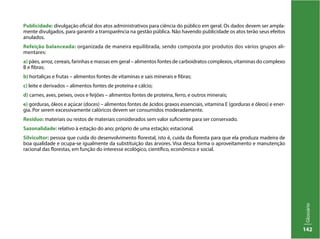Glossário
142
Publicidade: divulgação oficial dos atos administrativos para ciência do público em geral. Os dados devem ser ampla-
mente divulgados, para garantir a transparência na gestão pública. Não havendo publicidade os atos terão seus efeitos
anulados.
Refeição balanceada: organizada de maneira equilibrada, sendo composta por produtos dos vários grupos ali-
mentares:
a) pães, arroz, cereais, farinhas e massas em geral – alimentos fontes de carboidratos complexos, vitaminas do complexo
B e fibras;
b) hortaliças e frutas – alimentos fontes de vitaminas e sais minerais e fibras;
c) leite e derivados – alimentos fontes de proteína e cálcio;
d) carnes, aves, peixes, ovos e feijões – alimentos fontes de proteína, ferro, e outros minerais;
e) gorduras, óleos e açúcar (doces) – alimentos fontes de ácidos graxos essenciais, vitamina E (gorduras e óleos) e ener-
gia. Por serem excessivamente calóricos devem ser consumidos moderadamente.
Resíduo: materiais ou restos de materiais considerados sem valor suficiente para ser conservado.
Sazonalidade: relativo à estação do ano; próprio de uma estação; estacional.
Silvicultor: pessoa que cuida do desenvolvimento florestal, isto é, cuida da floresta para que ela produza madeira de
boa qualidade e ocupa-se igualmente da substituição das árvores. Visa dessa forma o aproveitamento e manutenção
racional das florestas, em função do interesse ecológico, científico, econômico e social.
 