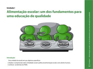 UnidadeI–Alimentaçãoescolar:umdosfundamentosparaumaeducaçãodequalidade
17
Unidade I
Alimentação escolar: um dos fundamentos para
uma educação de qualidade
Introdução
Esta unidade de estudo tem por objetivos específicos:
:: Ampliar a compreensão sobre a finalidade social e política da alimentação escolar como direito humano.
:: Conhecer as diretrizes do PNAE.
 