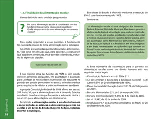 18
CursoPNAE
Por que a alimentação escolar é considerada um dos
fundamentos para uma educação de qualidade?
Qual é a importância do tema alimentação no contexto
escolar??
Para poder responder a essas questões, é fundamental
ter clareza da relação do tema alimentação com a educação.
Ao refletir a respeito das questões levantadas anteriormen-
te, você deve ter pensado que, para aprender, a criança tem
que estar bem alimentada. Você deve ter se lembrado, inclusi-
ve, da expressão popular:
A base normativa de sustentação para a garantia da
alimentação escolar como um direito humano está nos
seguintes textos legais:
:: Constituição Federal – arts. 6º, 208 e 211.
:: Lei de Diretrizes e Bases para a Educação Nacional – LDB
(Lei nº 9.394, de 20 de dezembro de 1996).
:: Plano Nacional de Educação (Lei nº 10.172, de 9 de janeiro
de 2001).
:: Portaria Ministerial nº 251, de 3 de março de 2000.
:: Portaria Interministerial nº 1.010, de 8 de maio de 2006.
:: Lei nº 11.947, de 16 de junho de 2009.
:: Resolução nº 67, do Conselho Deliberativo do FNDE, de 28
de dezembro de 2009.
É isso mesmo! Uma das funções do PNAE é, sem dúvida,
oferecer alimentos adequados, em quantidade e qualidade,
para satisfazer as necessidades nutricionais do estudante no
período em que ele permanecer na escola, além de contribuir
para a aquisição de hábitos e práticas alimentares saudáveis.
A própria Constituição Federal de 1988 afirma em seu art.
208, inciso VII, que a alimentação escolar é dever do Estado e
um direito do educando que frequente a educação básica e,
no art. 6º, que a alimentação é um direito social.
Repetindo: a alimentação escolar é um direito humano
e social de todas as crianças e adolescentes que estão nas
escolas e um dever do Estado (Governo Federal, Estadual,
Distrital e Municipal).
“Saco vazio não para em pé.”
A alimentação escolar é uma obrigação dos Governos
Federal, Estadual, Distrital e Municipal. Eles devem garantir a
efetivação do direito à alimentação para os alunos matricula-
dos nas creches, pré-escolas, escolas do ensino fundamental
e médio e educação de jovens e adultos da rede pública, além
das qualificadas como filantrópicas e comunitárias, inclusive
as de educação especial e as localizadas em áreas indígenas
e em áreas remanescentes de quilombos que constem do
Censo Escolar, realizado pelo Instituto Nacional de Estudos e
Pesquisas Educacionais Anísio Teixeira, do Ministério da Edu-
cação (Inep/MEC).
1.1. Finalidade da alimentação escolar
Vamos dar início a esta unidade perguntando:
Esse dever do Estado é efetivado mediante a execução do
PNAE, que é coordenado pelo FNDE.
Lembre-se:
 