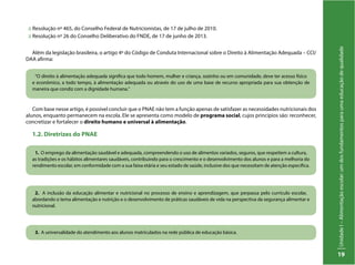 UnidadeI–Alimentaçãoescolar:umdosfundamentosparaumaeducaçãodequalidade
19
“O direito à alimentação adequada significa que todo homem, mulher e criança, sozinho ou em comunidade, deve ter acesso físico
e econômico, a todo tempo, à alimentação adequada ou através do uso de uma base de recurso apropriada para sua obtenção de
maneira que condiz com a dignidade humana.”
1. O emprego da alimentação saudável e adequada, compreendendo o uso de alimentos variados, seguros, que respeitem a cultura,
as tradições e os hábitos alimentares saudáveis, contribuindo para o crescimento e o desenvolvimento dos alunos e para a melhoria do
rendimento escolar, em conformidade com a sua faixa etária e seu estado de saúde, inclusive dos que necessitam de atenção específica.
2. A inclusão da educação alimentar e nutricional no processo de ensino e aprendizagem, que perpassa pelo currículo escolar,
abordando o tema alimentação e nutrição e o desenvolvimento de práticas saudáveis de vida na perspectiva da segurança alimentar e
nutricional.
3. A universalidade do atendimento aos alunos matriculados na rede pública de educação básica.
:: Resolução nº 465, do Conselho Federal de Nutricionistas, de 17 de julho de 2010.
:: Resolução nº 26 do Conselho Deliberativo do FNDE, de 17 de junho de 2013.
Além da legislação brasileira, o artigo 4º do Código de Conduta Internacional sobre o Direito à Alimentação Adequada – CCI/
DAA afirma:
Com base nesse artigo, é possível concluir que o PNAE não tem a função apenas de satisfazer as necessidades nutricionais dos
alunos, enquanto permanecem na escola. Ele se apresenta como modelo de programa social, cujos princípios são: reconhecer,
concretizar e fortalecer o direito humano e universal à alimentação.
1.2. Diretrizes do PNAE
 