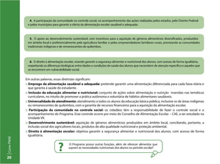20
CursoPNAE
4. A participação da comunidade no controle social, no acompanhamento das ações realizadas pelos estados, pelo Distrito Federal
e pelos municípios para garantir a oferta da alimentação escolar saudável e adequada.
5. O apoio ao desenvolvimento sustentável, com incentivos para a aquisição de gêneros alimentícios diversificados, produzidos
em âmbito local e preferencialmente pela agricultura familiar e pelos empreendedores familiares rurais, priorizando as comunidades
tradicionais indígenas e de remanescentes de quilombos.
6. O direito à alimentação escolar, visando garantir a segurança alimentar e nutricional dos alunos, com acesso de forma igualitária,
respeitando as diferenças biológicas entre idades e condições de saúde dos alunos que necessitem de atenção específica e aqueles que
se encontrem em vulnerabilidade social.
Em outras palavras, essas diretrizes significam:
:: Emprego da alimentação saudável e adequada: pretende garantir uma alimentação diferenciada para cada faixa etária e
que garanta à saúde do estudante.
:: Inclusão da educação alimentar e nutricional: conjunto de ações sobre alimentação e nutrição inseridas nas temáticas
curriculares, no intuito de promover a prática autônoma e voluntária de hábitos alimentares saudáveis.
:: Universalidade do atendimento: atendimento a todos os alunos da educação básica pública, inclusive os de áreas indígenas
ou remanescentes de quilombos, com a garantia de recursos financeiros para a aquisição da alimentação escolar.
:: Participação da comunidade no controle social: os cidadãos têm a responsabilidade de fazer o controle social e o
acompanhamento do Programa. Esse controle ocorre por meio do Conselho de Alimentação Escolar – CAE, a ser estudado na
Unidade VII.
:: Desenvolvimento sustentável: aquisição de gêneros alimentícios produzidos em âmbito local, conciliando, portanto, a
inclusão social dos agricultores locais, produtos de alta qualidade nutricional e proteção ambiental.
:: Direito à alimentação escolar: objetiva garantir a segurança alimentar e nutricional dos alunos, com acesso de forma
igualitária.
O Programa possui outras funções, além de oferecer alimentos que
supram as necessidades nutricionais dos alunos no período escolar?
?
 
