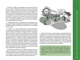 UnidadeI–Alimentaçãoescolar:umdosfundamentosparaumaeducaçãodequalidade
21
Você já havia pensado nessas questões? Reflita sobre o que
estudou nesta unidade e faça suas anotações. Na próxima
unidade você conhecerá um pouco da história do PNAE e o
papel das EExs, ou seja, que responsabilidades elas têm no
sentido de garantir que a finalidade social do Programa seja
cumprida.
Pois bem, o PNAE é considerado um dos maiores progra-
mas na área de alimentação escolar do mundo, uma vez que
atende a todos os alunos matriculados na educação básica
pública, independentemente de classe, etnia ou religião. Tra-
ta-se de uma oportunidade não apenas de oferecer alimentos
que satisfaçam as necessidades nutricionais dos educandos
no período em que estão na escola, mas também de contri-
buir para a melhoria do processo de ensino e de aprendiza-
gem e a formação de hábitos e práticas alimentares saudáveis
nas comunidades local e escolar.
O Programa pertence a uma política social do governo que
busca desenvolver ações promotoras de saúde e de formação
de hábitos e práticas alimentares saudáveis nas comunidades
local e escolar.
O PNAE é um espaço propício para o desenvolvimento
de atividades de promoção de saúde, produção de conheci-
mentos e de aprendizagem na escola. É ainda um espaço que
pode contribuir para provocar o diálogo com as comunida-
des local e escolar sobre os fatores que influenciam em suas
práticas alimentares diárias, possibilitando aos envolvidos o
questionamento e a mudança, ou seja, a adoção de práticas
alimentares saudáveis, a partir das discussões de temas como:
crenças e tabus sobre os hábitos alimentares da população,
cuidados de higiene, cuidado no preparo e conservação de
alimentos e sugestões de cardápios que tenham uma propos-
ta saudável de alimentação. Além disso, é um ambiente ideal
para a valorização da cultura alimentar local, com destaque
para ingredientes e produtos regionais.
Outro fator importante é que o PNAE evidencia a discussão
sobre o cuidado com o meio ambiente. Esse debate pode ser
aprofundado nas práticas de organização das hortas escola-
res, ocasiões em que o aluno poderá compreender seu papel
como cidadão responsável pela preservação da natureza.
Também deverão ser usados espaços disponibilizados em
componentes curriculares como Ciências, em que o estudante
trabalha a constituição dos alimentos, seus aspectos nutricio-
nais e a composição de uma refeição balanceada. Todas essas
informações e orientações certamente tornarão estes alunos
capazes de realizar escolhas adequadas, no que diz respeito
aos alimentos a serem consumidos e, ainda, contribuirão para
a adoção de uma alimentação mais saudável.
 