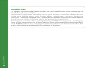22
CursoPNAE
Unidade I em síntese
Para finalizarmos essa primeira unidade, queremos que saiba: o PNAE conta com você na construção desse espaço educativo e de
promoção da saúde de nossas comunidades.
É bom recordar que o Programa tem três finalidades principais: garantir atendimento às necessidades nutricionais dos alunos;
contribuir para a adoção de hábitos e práticas alimentares saudáveis e contribuir para o crescimento e desenvolvimento
biopsicossocial, a aprendizagem, o rendimento escolar e a formação de hábitos alimentares saudáveis, por meio de ações de educação
alimentar e nutricional e da oferta de refeições que cubram as suas necessidades durante o período letivo.
A alimentação escolar é um direito individual, garantido pela Constituição de 1988 do nosso País, cuja oferta é uma obrigação dos
estados, do Distrito Federal e dos municípios. Ao Governo Federal cabe oferecer recursos complementares, repassados pelo FNDE por
meio do PNAE. Ele é considerado um dos maiores programas de alimentação escolar do mundo, destinado a atender todos os alunos
da educação básica pública, das entidades filantrópicas ou das entidades por elas mantidas.
 