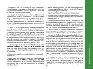 UnidadeII–ConhecendooPNAE
27
Isso levou a União a incluir, a partir de então, a ação da ali-
mentação escolar em seus planos plurianuais, bem como em
sua previsão orçamentária (recursos destinados à execução
da ação) nas leis orçamentárias anuais.
A evolução do Programa pode ser observada também na
questão da descentralização de recursos. Desde a sua criação
até 1993, a execução do Programa se deu de forma centra-
lizada, ou seja, o órgão gerenciador planejava os cardápios,
adquiria os gêneros alimentícios, por meio de processo licita-
tório, e se responsabilizava pela distribuição de alimentos em
todo território nacional, entre outras ações.
A partir de 12 de julho de 1994, a descentralização foi
instituída por meio da Lei nº 8.913. A execução do Progra-
ma passou, então, a ser realizada mediante a celebração de
convênios com os municípios, sendo delegada às secretarias
de educação dos estados e do Distrito Federal a competência
para o atendimento dos alunos pertencentes às suas redes e
às redes municipais que não haviam aderido à descentrali-
zação. Os municípios e as secretarias estaduais e distritais de
educação passaram, desse modo, a assumir as funções ante-
riormente desempenhadas pelo gerenciador do PNAE.
A consolidação da citada descentralização deu-se com
a Medida Provisória nº 1.784, de 14 de dezembro de
1998, que criou a transferência automática dos recursos,
fato que garantiu maior agilidade no processo de execução
do Programa.
Nesse momento, o Programa já estava sob a responsabili-
dade do FNDE.
Outro importante avanço se deu com a aprovação da
Medida Provisória nº 2.178, de 28 de junho de 2001
(uma das reedições da MP nº 1.784/98), que definiu, entre
outras coisas, que na execução do Programa as Entidades
Executoras devem:
:: aplicar, obrigatoriamente, 70% dos recursos financeiros
transferidos pelo Governo Federal, à conta do PNAE, exclu-
sivamente em produtos básicos;
:: respeitar os hábitos alimentares regionais e locais; e
:: observar, nos processos de aquisição de produtos, a voca-
ção agrícola do município, fomentando o desenvolvimento
da economia local.
Com esse novo modelo de gestão, a transferência dos
recursos financeiros do Programa tem ocorrido de forma sis-
temática e no tempo devido, permitindo o planejamento das
aquisições dos gêneros alimentícios, de modo a assegurar a
oferta da merenda escolar durante todo o ano letivo.
Como disposto na Lei nº 11.947/2009, gêneros alimentícios
básicos são aqueles indispensáveis à promoção de uma ali-
mentação saudável, observada a regulamentação aplicável.
A nova lei do PNAE não obriga mais a aplicação de 70% dos
recursos exclusivamente em produtos básicos. A partir dela,
entretanto, dos recursos financeiros transferidos pelo Gover-
no Federal, no mínimo 30% devem ser utilizados na compra
direta de gêneros alimentícios da agricultura familiar ou do
empreendedor familiar rural ou suas organizações. Além dis-
so, os cardápios deverão ser planejados, de modo a atender,
em média, às necessidades nutricionais estabelecidas na for-
ma do disposto no Anexo III da Resolução nº 26/2013, suprin-
do, no mínimo, determinadas quantidades das necessidades
nutricionais diárias, a depender da quantidade de refeições, da
etapa e modalidade das instituições atendidas. As respectivas
quantidades estarão disponíveis mais adiante, na Unidade III.
A Resolução CD/FNDE nº 26/2013 instituiu diversas novi-
dades, entre elas, a prestação de contas parcial do PNAE. A
intenção é aprimorar o acompanhamento da execução do
Programa nos municípios, nos estados e no Distrito Federal
pelo FNDE pelos respectivos Conselhos de Alimentação Esco-
lar.
 