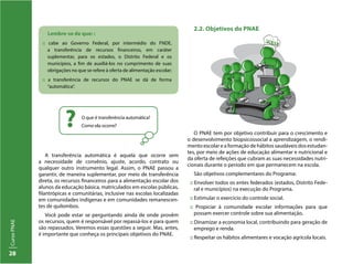 CursoPNAE
28
Lembre-se de que: :
:: cabe ao Governo Federal, por intermédio do FNDE,
a transferência de recursos financeiros, em caráter
suplementar, para os estados, o Distrito Federal e os
municípios, a fim de auxiliá-los no cumprimento de suas
obrigações no que se refere à oferta de alimentação escolar;
:: a transferência de recursos do PNAE se dá de forma
“automática”.
O que é transferência automática?
Como ela ocorre??
A transferência automática é aquela que ocorre sem
a necessidade de convênio, ajuste, acordo, contrato ou
qualquer outro instrumento legal. Assim, o PNAE passou a
garantir, de maneira suplementar, por meio de transferência
direta, os recursos financeiros para a alimentação escolar dos
alunos da educação básica, matriculados em escolas públicas,
filantrópicas e comunitárias, inclusive nas escolas localizadas
em comunidades indígenas e em comunidades remanescen-
tes de quilombos.
Você pode estar se perguntando ainda de onde provêm
os recursos, quem é responsável por repassá-los e para quem
são repassados. Veremos essas questões a seguir. Mas, antes,
é importante que conheça os principais objetivos do PNAE.
2.2. Objetivos do PNAE
O PNAE tem por objetivo contribuir para o crescimento e
o desenvolvimento biopsicossocial a aprendizagem, o rendi-
mento escolar e a formação de hábitos saudáveis dos estudan-
tes, por meio de ações de educação alimentar e nutricional e
da oferta de refeições que cubram as suas necessidades nutri-
cionais durante o período em que permanecem na escola.
São objetivos complementares do Programa:
:: Envolver todos os entes federados (estados, Distrito Fede-
ral e municípios) na execução do Programa.
:: Estimular o exercício do controle social.
:: Propiciar à comunidade escolar informações para que
possam exercer controle sobre sua alimentação.
:: Dinamizar a economia local, contribuindo para geração de
emprego e renda.
:: Respeitar os hábitos alimentares e vocação agrícola locais.
 