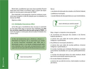 CursoPNAE
30
As EExs são fundamentais para a eficiência, a eficácia e a
efetividade do Programa. São as responsáveis por receber
os recursos financeiros transferidos pelo FNDE para a
alimentação escolar e a sua devida complementação pelos
entes federados, bem como pelo acompanhamento e pela
supervisão da execução, além da devida prestação de contas.
Quem são essas EExs?
?
Qual a clientela que cada EEx atende?
?
Muito bem, acreditamos que essas duas questões ficaram
claras para você. Resta, no entanto, saber: a quem são repas-
sados os recursos para a execução do PNAE?
Para responder a essa pergunta, é preciso conhecer os par-
ceiros que compõem a rede de relações que se estabelece no
interior do PNAE.
Vejamos, então:
2.3. Entidades Executoras (EEx)
Já foi dito que a transferência dos recursos é automáti-
ca. Isso quer dizer que os recursos são creditados em con-
tas correntes específicas abertas pelo próprio FNDE, em
nome de órgãos e instituições denominadas Entidades Exe-
cutoras (EEx).
São as:
:: secretarias de educação dos estados e do Distrito Federal;
:: prefeituras municipais;
:: escolas federais de educação básica ou suas mantenedoras.
Veja, a seguir, a resposta a essa pergunta:
:: As secretarias de educação dos estados e do Distrito
Federal atendem a:
a) alunos das suas redes de escolas públicas, inclusive
indígenas e quilombolas;
:: As prefeituras municipais atendem a:
a) alunos das suas redes de escolas públicas, inclusive
indígenas e quilombolas; e
b) escolas mantidas por entidades filantrópicas e escolas
comunitárias localizadas em sua área políticoadministra-
tiva;
c) escolas de educação básica da rede estadual, desde
que tenha autorização expressa para isso.
:: As escolas federais atendem a:
a) alunos da sua rede de ensino, matriculados na educa-
ção básica.
 