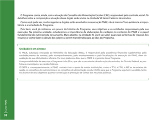 CursoPNAE
32
Unidade II em síntese
O FNDE, autarquia vinculada ao Ministério da Educação (MEC), é responsável pela assistência financeira suplementar, pelo
estabelecimento de normas, pelo acompanhamento, pelo monitoramento e pela fiscalização da execução do PNAE, além da
avaliação da sua efetividade e eficácia. Por isso, podemos dizer que o FNDE é o gerente desse Programa.
A responsabilidade de executar o Programa é das EExs, que são as secretarias de educação dos estados, do Distrito Federal, as pre-
feituras municipais e as escolas federais.
O FNDE e, consequentemente, o PNAE, contam com o apoio de outras instituições, como o TCU, a CGU, o MP, as secretarias de
saúde, os conselhos de nutricionistas e os conselhos de alimentação escolar (CAE), para que o Programa seja bem sucedido, tanto
no alcance de seus objetivos quanto na execução e prestação de contas dos recursos públicos.
O Programa conta, ainda, com a atuação do Conselho de Alimentação Escolar (CAE), responsável pelo controle social. Os
detalhes sobre a composição e atuação desse órgão serão vistos na Unidade VII deste Caderno de estudos.
Como você pode ver, muitos agentes e órgãos estão envolvidos na execução PNAE, não é mesmo? Isso evidencia a impor-
tância e a seriedade do Programa.
Pois bem, você já conheceu um pouco da história do Programa, seus objetivos e as entidades responsáveis pela sua
execução. Na próxima unidade, estudaremos a importância da elaboração do cardápio no contexto do PNAE e o papel
fundamental do nutricionista nessa tarefa. Mais adiante, na Unidade IV, você vai saber quais são as formas de repasse dos
recursos e como fazer o cálculo dos valores a serem transferidos para as EExs do Programa.
 
