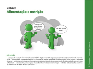 UnidadeIII–Alimentaçãoenutrição
35
Unidade III
Alimentação e nutrição
Introdução
As ações de Educação Alimentar e Nutricional (EAN) objetivam contribuir para o crescimento e o desenvolvimento biopsicos-
social, a aprendizagem, o rendimento escolar e a formação de práticas alimentares saudáveis, ou seja, visam garantir a segurança
alimentar e nutricional dos estudantes. Assim, a coordenação das ações de alimentação escolar deve ser realizada por nutricionis-
ta habilitado – profissional responsável pelas atividades relacionadas com a alimentação e nutrição – lotado no setor de alimen-
tação escolar da secretaria de educação da EEx.
 