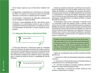 CursoPNAE
36
De tal modo, espera-se que ao final desta Unidade você
possa:
:: Compreender a importância do nutricionista na execução
do PNAE, em especial na execução de ações de educação
alimentar e nutricional e na elaboração dos cardápios.
:: Compreender a importância do adequado planejamento
de um cardápio no âmbito do PNAE.
:: Conhecer a responsabilidade da EEx e dos demais atores
envolvidos com a alimentação escolar no que se refere à
qualidade dos alimentos adquiridos, com destaque à corre-
ta armazenagem de alimentos e as boas práticas de mani-
pulação.
3.1. Educação Alimentar e Nutricional (EAN)
A Educação Alimentar e Nutricional pode ser entendida
como um conjunto de ações formativas, de prática contínua
e permanente, transdisciplinar, intersetorial e multiprofissional
que objetiva estimular a adoção voluntária de práticas e esco-
lhas alimentares saudáveis que colaborem para a aprendiza-
gem, o estado de saúde do escolar e a qualidade de vida do
indivíduo.
O que é EAN?
?
Por que promover ações de EAN?
?
Devido ao aumento acentuado nos últimos anos da preva-
lência da obesidade em nível mundial, verificou-se a neces-
sidade de fortalecer as estratégias de educação alimentar e
nutricional, pois essas têm um papel importante em promover
o conhecimento e formação de hábitos alimentares saudá-
veis, no intuito de atuar positivamente no estado de saúde da
população, e especificamente, no âmbito do PNAE, no estado
de saúde do alunado.
A alimentação, assim como a educação, é inerente à vida
e é construída a partir das relações sociais e culturais, entre
outras. Por essa razão, o Governo Federal assumiu a responsa-
bilidade de promover ações de EAN, visando o enfrentamento
das Doenças Crônicas não Transmissíveis (DCNT), por meio de
metas em planos interministeriais, que objetivam superar os
desafios para o acesso à alimentação quantitativa e qualitati-
vamente adequada visando atender aos objetivos de saúde,
prazer e convívio social.
Fortalecer as ações de EAN significa bem mais do que fazer
valer as leis vigentes. É um ato que integra saúde, alimentação
e educação. A escola é um espaço de construções coletivas
que oportuniza a criação de um ambiente inovador, de
reflexão e transformação de hábitos alimentares saudáveis,
que devem se estender ao longo da vida.
Podem ser consideradas ações de EAN no âmbito do PNAE,
aquelas que:
I – promovam a oferta de alimentação adequada e saudável
na escola;
II – promovam a formação de pessoas envolvidas direta ou
indiretamente com a alimentação escolar;
III – articulem as políticas municipais, estaduais, distritais e
federais no campo da alimentação escolar;
IV – dinamizem o currículo das escolas, tendo por eixo
temático a alimentação e nutrição;
 