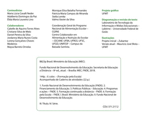 Conteudistas
Maria Lúcia Cavalli Neder
Adalberto Domingos da Paz
Élida Maria Loureiro Lino
Colaboradores
Cybelle de Aquino Torres Alves
Cristiane Silva de Melo
Daniel Pereira da Silva
Jordanna Maria Nunes Costa
Lorena Gonçalves Chaves
Medeiros
Maysa Barreto Ornelas
Projeto gráfico
UFMT
Diagramação e revisão de texto
Laboratório de Tecnologia da
Informação e Mídias Educacionais –
Labtime – Universidade Federal de
Goiás
Ilustrações
Projeto inicial – Zubartez
Versão atual – Mauricio José Mota –
UFMT
B823p Brasil. Ministério da Educação (MEC).
Fundo Nacional de Desenvolvimento da Educação. Secretaria de Educação
a Distância – 8ª ed., atual. – Brasília: MEC, FNDE, 2018.
144p. : il. color. – (Formação pela Escola)
Acompanhado de Caderno de atividades (22 p.)
1. Fundo Nacional de Desenvolvimento da Educação (FNDE). 2.
Financiamento da Educação. 3. Políticas Públicas – Educação. 4. Programas
e ações – FNDE. 5. Formação continuada a distância – FNDE. 6. Formação
pela Escola – FNDE. I. Brasil. Ministério da Educação. II. Fundo Nacional de
Desenvolvimento da Educação.
III. Título. IV. Série.
CDU 371.217.2
Monique Elisa Batalha Fernandes
Patrícia Maria Campos de Miranda
Stella Lemke
Coordenação Geral do Programa
Nacional de Alimentação Escolar –
CGPAE
Centro Colaborador em
Alimentação e Nutrição do Escolar
– CECANE: UFBA, UFRGS, UFSC,
UFGO, UNIFESP – Campus da
Baixada Santista.
Valmo Xavier da Silva
 