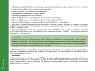 CursoPNAE
40
A legislação que rege o PNAE determina, ainda, que as preparações diárias da alimentação escolar devem oferecer no máximo:
:: 10% de energia total proveniente de açúcar simples adicionado;
:: 15 a 30% da energia total proveniente de gorduras totais;
:: 10% da energia total proveniente de gordura saturada;
:: 1% da energia total proveniente de gordura trans;
:: 400mg de sódio per capita, em período parcial, quando ofertada 1 (uma) refeição;
:: 600mg de sódio per capita, em período parcial, quando ofertadas 2 (duas) refeições;
:: 1400mg de sódio per capita, em período integral, quando ofertadas 3 (três) ou mais refeições.
Além disso, o cardápio deve incentivar o consumo de frutas, verduras e legumes, ofertando, no mínimo, 3 (três) porções
(200g/aluno/semana) de frutas e hortaliças por semana, sendo que as bebidas à base de frutas não substituem a obrigato-
riedade sua oferta in natura.
A promoção de práticas alimentares e estilos de vida saudáveis também faz parte da política do PNAE. Para tanto, além
das recomendações citadas acima, a oferta de doces e/ou preparações doces fica limitada a 2 (duas) porções por semana
(equivalente a 110 Kcal/porção).
Lembre-se!
É proibida, com os recursos do FNDE, a compra de bebidas com baixo valor nutricional tais como refrigerantes e refrescos artificiais,
e bebidas ou concentrados à base de xarope de guaraná ou de groselha, chás prontos para o consumo e outras bebidas similares. É
restrita ainda a utilização dos recursos financeiros para a compra de enlatados, embutidos, doces, alimentos compostos, preparações
semiprontas ou prontas para o consumo, ou alimentos concentrados.
É importante destacar que os cardápios devem ser elaborados antes do início do exercício financeiro e apresentados ao
CAE, para conhecimento. Os cardápios com as devidas informações nutricionais também deverão estar disponíveis na secre-
taria de educação e nas escolas.
Importante!
Os recursos financeiros repassados à conta do PNAE são destinados exclusivamente para a compra de gêneros alimentícios.
Não é permitida, portanto, sua utilização para a aquisição de utensílios e ou aparelhos eletrodomésticos, tais como: panelas,
pratos, talheres, geladeira, fogão, etc., bem como para despesas com gás de cozinha, água, luz, etc. As EExs são as responsáveis
pelas despesas com esses itens.
 