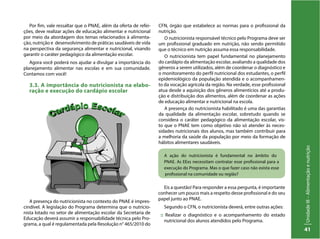 UnidadeIII–Alimentaçãoenutrição
41
A ação do nutricionista é fundamental no âmbito do
PNAE. As EExs necessitam contratar esse profissional para a
execução do Programa. Mas o que fazer caso não exista esse
profissional na comunidade ou região?
Por fim, vale ressaltar que o PNAE, além da oferta de refei-
ções, deve realizar ações de educação alimentar e nutricional
por meio da abordagem dos temas relacionados à alimenta-
ção, nutrição e desenvolvimento de práticas saudáveis de vida
na perspectiva da segurança alimentar e nutricional, visando
garantir o caráter pedagógico da alimentação escolar.
Agora você poderá nos ajudar a divulgar a importância do
planejamento alimentar nas escolas e em sua comunidade.
Contamos com você!
3.3. A importância do nutricionista na elabo-
ração e execução do cardápio escolar
CFN, órgão que estabelece as normas para o profissional da
nutrição.
O nutricionista responsável técnico pelo Programa deve ser
um profissional graduado em nutrição, não sendo permitido
que o técnico em nutrição assuma essa responsabilidade.
O nutricionista tem papel fundamental no planejamento
do cardápio da alimentação escolar, avaliando a qualidade dos
gêneros a serem utilizados, além de coordenar o diagnóstico e
o monitoramento do perfil nutricional dos estudantes, o perfil
epidemiológico da população atendida e o acompanhamen-
to da vocação agrícola da região. Na verdade, esse profissional
atua desde a aquisição dos gêneros alimentícios até a produ-
ção e distribuição dos alimentos, além de coordenar as ações
de educação alimentar e nutricional na escola.
A presença do nutricionista habilitado é uma das garantias
da qualidade da alimentação escolar, sobretudo quando se
considera o caráter pedagógico da alimentação escolar, vis-
to que o PNAE tem como objetivo não só atender às neces-
sidades nutricionais dos alunos, mas também contribuir para
a melhoria da saúde da população por meio da formação de
hábitos alimentares saudáveis.
A presença do nutricionista no contexto do PNAE é impres-
cindível. A legislação do Programa determina que o nutricio-
nista lotado no setor de alimentação escolar da Secretaria de
Educação deverá assumir a responsabilidade técnica pelo Pro-
grama, a qual é regulamentada pela Resolução n° 465/2010 do
Eis a questão! Para responder a essa pergunta, é importante
conhecer um pouco mais a respeito desse profissional e do seu
papel junto ao PNAE.
Segundo o CFN, o nutricionista deverá, entre outras ações:
:: Realizar o diagnóstico e o acompanhamento do estado
nutricional dos alunos atendidos pelo Programa.
 