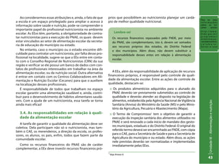 UnidadeIII–Alimentaçãoenutrição
43
Ao considerarmos essas atribuições e, ainda, o fato de que
a escola é um espaço privilegiado para ampliar o acesso à
informação sobre saúde e nutrição, pode-se compreender o
importante papel do profissional nutricionista no ambiente
escolar. As EExs têm, portanto, a obrigatoriedade de contra-
tar nutricionistas para a execução do PNAE, os quais devem
estar vinculados ao setor de alimentação escolar da secreta-
ria de educação do município ou estado.
No entanto, caso o município ou o estado encontre difi-
culdade para contratar um nutricionista, por falta desse pro-
fissional na localidade, sugere-se que a EEx entre em conta-
to com o Conselho Regional de Nutricionistas (CRN) da sua
região e verificar se ele possui um banco de dados com con-
tatos de profissionais interessados em trabalhar na área da
alimentação escolar, ou da nutrição social. Outra alternativa
é entrar em contato com os Centros Colaboradores em Ali-
mentação e Nutrição Escolar (Cecanes) para que o auxiliem
na localização desses profissionais.
É responsabilidade de todos que trabalham no espaço
escolar garantir uma alimentação saudável e, ainda, contri-
buir para o desenvolvimento de hábitos alimentares saudá-
veis. Com a ajuda de um nutricionista, essa tarefa se torna
ainda mais eficaz!
3.4. As responsabilidades em relação à quali-
dade da alimentação escolar
A tarefa de garantir a qualidade da alimentação deve ser
coletiva. Dela participam não só o nutricionista, mas tam-
bém o CAE, os merendeiros, a direção da escola, os profes-
sores, os alunos, os pais, enfim, todos que fazem parte da
comunidade escolar.
Como os recursos financeiros do PNAE são de caráter
complementar, a EEx deve investir recursos financeiros pró-
Lembre-se!
Os recursos financeiros repassados pelo FNDE, por meio
do PNAE, são complementares, isto é, devem ser somados
aos recursos próprios dos estados, do Distrito Federal
e dos municípios. Além disso, não devem substituir a
responsabilidade desses entes em relação à alimentação
escolar.
1
Veja Anexo V.
prios que possibilitem ao nutricionista planejar um cardá-
pio de melhor qualidade nutricional.
A EEx, além da responsabilidade de aplicação de recursos
financeiros próprios, é responsável pelo controle de quali-
dade da alimentação escolar. Entre as ações de controle de
qualidade, destacam-se:
:: Os produtos alimentícios adquiridos para o alunado do
PNAE deverão ser previamente submetidos ao controle de
qualidade e deverão atender ao disposto na legislação de
alimentos, estabelecida pela Agência Nacional de Vigilância
Sanitária (Anvisa) do Ministério da Saúde (MS) e pelo Minis-
tério da Agricultura, Pecuária e Abastecimento (Mapa).
:: O Termo de Compromisso1
tem o objetivo de garantir a
execução da inspeção sanitária dos alimentos utilizados no
PNAE e será renovado a cada início de mandato dos gesto-
res municipais, estaduais e do Distrito Federal. O original do
referido termo deverá ser encaminhado ao FNDE, com cópia
para o CAE, para a Secretária de Saúde e para a Secretária de
Agricultura do município e ou estado. Além disso, as ações
nele previstas deverão ser normatizadas e implementadas
imediatamente pelas EExs.
Para ter mais
i n f o r m a ç õ e s
sobre os Ce-
canes acesse:
h t t p : / / w w w .
f n d e . g o v . b r /
p r o g r a m a s /
a l i m e n t a c a o -
-escolar/centros-
c o l a b o r a -
d o r e s - e - u a e
 
