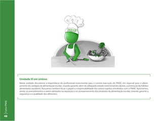 CursoPNAE
48
Unidade III em síntese
Nesta unidade discutimos a importância do profissional nutricionista para a correta execução do PNAE, em especial para o plane-
jamento do cardápio da alimentação escolar, visando garantir, além do adequado estado nutricional dos alunos, a promoção de hábitos
alimentares saudáveis. Buscamos também focar o papel e a responsabilidade dos outros sujeitos envolvidos com o PNAE. Apontamos,
ainda, os procedimentos a serem adotados na aquisição e no armazenamento dos produtos da alimentação escolar, visando garantir a
segurança e a qualidade dos alimentos.
 