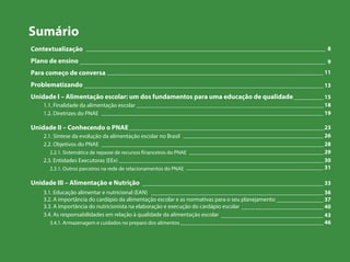 Sumário
Contextualização
Plano de ensino
Para começo de conversa
Problematizando
Unidade I – Alimentação escolar: um dos fundamentos para uma educação de qualidade
1.1. Finalidade da alimentação escolar
1.2. Diretrizes do PNAE
Unidade II – Conhecendo o PNAE
2.1. Síntese da evolução da alimentação escolar no Brasil
2.2. Objetivos do PNAE
2.2.1. Sistemática de repasse de recursos financeiros do PNAE
2.3. Entidades Executoras (EEx)
2.3.1. Outros parceiros na rede de relacionamentos do PNAE
Unidade III – Alimentação e Nutrição
3.1. Educação alimentar e nutricional (EAN)
3.2. A importância do cardápio da alimentação escolar e as normativas para o seu planejamento
3.3. A importância do nutricionista na elaboração e execução do cardápio escolar
3.4. As responsabilidades em relação à qualidade da alimentação escolar
3.4.1. Armazenagem e cuidados no preparo dos alimentos
__________________________________________________________________________________ 8
____________________________________________________________________________________ 9
__________________________________________________________________________ 11
__________________________________________________________________________________ 13
__________ 15
________________________________________________________________ 18
____________________________________________________________________________ 19
___________________________________________________________________23
________________________________________________ 26
____________________________________________________________________________ 28
______________________________________________ 29
______________________________________________________________________ 30
_______________________________________________ 31
______________________________________________________________ 33
___________________________________________________________ 36
________________ 37
____________________________ 40
___________________________________ 43
_________________________________________________ 46
 