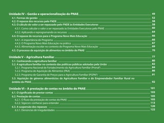 Unidade IV – Gestão e operacionalização do PNAE
4.1. Formas de gestão
4.2. O repasse dos recursos pelo FNDE
4.3. O cálculo do valor a ser repassado pelo FNDE às Entidades Executoras
4.3.1. Como calcular o valor a ser repassado às Entidades Executoras pelo PNAE
4.3.2. Aplicando e reprogramando os recursos
4.4. O repasse de recursos para o Programa Novo Mais Educação
4.4.1. A importância do Programa
4.4.2. O Programa Novo Mais Educação na prática
4.4.3. Alimentação escolar no contexto do Programa Novo Mais Educação
4.5. O processo de aquisição de alimentos no âmbito do PNAE
Unidade V – Agricultura Familiar
5.1. Conhecendo a agricultura familiar
5.2. A agricultura familiar no contexto das políticas públicas adotadas pela União
5.2.1. Programa Nacional de Fortalecimento da Agricultura Familiar (Pronaf)
5.2.2. Programa de Aquisição de Alimentos (PAA)
5.2.3. Programa de Garantia de Preços para a Agricultura Familiar (PGPAF)
5.3. Aquisição de gêneros alimentícios da Agricultura Familiar e do Empreendedor Familiar Rural no
âmbito do PNAE
Unidade VI – A prestação de contas no âmbito do PNAE
6.1. O significado de prestar contas
6.2. Prestação de contas
6.2.1. O fluxo da prestação de contas do PNAE
6.2.2. Sigecon: conhecer para entender
6.3. A suspensão dos repasses
6.3.1. Denúncias de irregularidades
_____________________________________________________ 49
__________________________________________________________________________________ 52
_____________________________________________________________________ 58
______________________________________ 58
__________________________________ 60
_____________________________________________________________ 64
______________________________________________ 66
________________________________________________________________________66
__________________________________________________________ 67
______________________________________ 69
________________________________________________ 70
_______________________________________________________________________ 77
____________________________________________________________________ 80
________________________________ 82
_____________________________________ 84
___________________________________________________________ 86
______________________________________ 91
________________________________________________________________________________________ 92
_______________________________________________ 101
______________________________________________________________________ 103
________________________________________________________________________________ 105
____________________________________________________________ 105
__________________________________________________________________ 113
__________________________________________________________________________ 120
_____________________________________________________________________ 122
 
