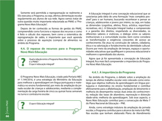 66
CursoPNAE
Somente será permitida a reprogramação se realmente a
EEx executou o Programa, ou seja, ofertou alimentação escolar
regularmente aos alunos de sua rede. Agora vamos tratar de
outra questão muito importante relacionada ao PNAE: o “Pro-
grama Novo Mais Educação”.
Depois de ter conhecido as formas de gestão do PNAE,
compreendido como funciona o repasse dos recursos e como
é feito o cálculo dos repasses, bem como a sistemática de
reprogramação de saldo, é importante que você aprenda
sobre o processo de aquisição (compra) de alimentos no
âmbito do Programa.
4.4. O repasse de recursos para o Programa
Novo Mais Educação
A Educação integral é uma concepção educacional que se
caracteriza pela ideia de uma formação “mais completa pos-
sível” para o ser humano, buscando reconhecer e pensar as
crianças, adolescentes e jovens por inteiro, ou seja, em todas
as dimensões (cognitiva, afetiva, física, artística, esportivas/
recreativas, etc.). A Educação Integral traduz a compreensão
e a garantia dos direitos, respeitando as diversidades, os
diferentes saberes e vivências, o diálogo entre os saberes
institucionais e a comunidade escolar, bem como considera
as transformações e exigências crescentes de acesso ao
conhecimento. Ela atua na construção de valores, cidadania,
ética e na valorização e fortalecimento da identidade cultural.
Ocorre por meio da ampliação de tempos, espaços e oportu-
nidades educativas que qualifiquem o processo educacional e
melhorem o aprendizado dos alunos.
Agora que já foi apresentada a concepção de Educação
Integral, fica mais fácil compreender a importância do Progra-
ma Novo Mais Educação.
4.4.1. A importância do Programa
No âmbito do Programa, o debate sobre a ampliação do
tempo de efetivo trabalho escolar está colocado como estra-
tégia que objetiva melhoria da aprendizagem em língua por-
tuguesa e matemática no ensino fundamental e contribui
efetivamente para a alfabetização, ampliação do letramento e
melhoria do desempenho nessas duas áreas do conhecimen-
to; redução das taxas de abandono, reprovação e distorção
idade-série; melhoria da aprendizagem. Sob esse aspecto, o
Novo Mais Educação contribui para a consecução da Meta 7
do Plano Nacional de Educação – PNE.
Ainda, como estratégia indutora da ampliação da jornada
escolar, o Programa contribui para o alcance da meta 6 do PNE.
Nas escolas que tenham elaborado Plano de Atendimento
QualarelaçãoentreoProgramaNovoMaisEducação
e o PNAE?
O que é educação integral??
O Programa Novo Mais Educação, criado pela Portaria MEC
nº 1.144/2016, é uma estratégia do Ministério da Educação
para melhorar a aprendizagem em língua portuguesa e mate-
mática no ensino fundamental, por meio da ampliação da jor-
nada escolar de crianças e adolescentes, mediante a comple-
mentação da carga horária de cinco ou quinze horas semanais
no turno e contraturno escolar.
O que é Educação integral?
?
 