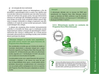 UnidadeIV–GestãoeoperacionalizaçãodoPNAE
69
g)	 em situação de risco nutricional.
Os grupos formados devem ser heterogêneos, a fim de
possibilitar a aprendizagem entre os pares. Isso significa que
a escola deve selecionar estudantes que não estão necessaria-
mente em nenhum dos grupos acima, mas que demonstrem
interesse em participar das atividades propostas e em passar
mais tempo na escola. Esses estudantes podem exercer lide-
rança no grupo, motivando os colegas a superarem suas difi-
culdades e, em razão do sucesso escolar que possuem, mediar
a aprendizagem dos colegas.
A seleção dos estudantes deve envolver necessariamente
a família e o Conselho de Classe, que é a instituição escolar
responsável por analisar a situação de aprendizagem e desen-
volvimento das crianças e adolescentes. Se a escola possuir
orientador educacional e/ou psicólogo escolar, esses também
devem participar da seleção.
4.4.3. Alimentação escolar no contexto do
Programa Novo Mais Educação	
Educação Integral na escola: uma experiência
que pode ocorrer mesmo sem apoio financeiro do
Programa Novo Mais Educação.
São consideradas as escolas que, por iniciativa do estado ou
município, desenvolvem a educação integral sem o apoio
financeiro específico do Programa Novo Mais Educação. Elas
receberão R$ 1,07/aluno/escola para oferta de alimentação
escolar, segundo o art. 1º da Resolução nº 01/2017, de acordo
com os dados do Censo Escolar do Inep/MEC.
A escola poderá contar com o apoio financeiro dos governos
municipais e estaduais. E, até mesmo nos casos em que
não há disponibilidade desse apoio, a escola poderá ofertar
atividades educacionais complementares (em consonância
com seu projeto político pedagógico) tais como as sugeridas
pelo Programa Novo Mais Educação e adaptadas ao contexto
escolar.
Atenção!
A alimentação ofertada com os recursos do FNDE para
atendimento do Programa Novo Mais Educação deverá
seguir as diretrizes do PNAE, conforme o que foi discutido
nas unidades anteriores, com base na Lei nº 11.947/2009 e na
Resolução CD/FNDE nº 26/2013.
ComosedáaalimentaçãoescolarnocontextodoNovo
Mais Educação? Os estudantes que participam do Novo
Mais Educação são contemplados com alimentação
durante todo o período que permanecem na escola?
?
 
