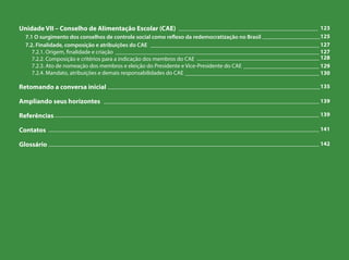 Unidade VII – Conselho de Alimentação Escolar (CAE)
7.1 O surgimento dos conselhos de controle social como reflexo da redemocratização no Brasil
7.2. Finalidade, composição e atribuições do CAE
7.2.1. Origem, finalidade e criação
7.2.2. Composição e critérios para a indicação dos membros do CAE
7.2.3. Ato de nomeação dos membros e eleição do Presidente e Vice-Presidente do CAE
7.2.4. Mandato, atribuições e demais responsabilidades do CAE
Retomando a conversa inicial
Ampliando seus horizontes
Referências
Contatos
Glossário
________________________________________________ 123
____________________125
__________________________________________________________ 127
______________________________________________________________________ 127
__________________________________________ 128
__________________________ 129
______________________________________________ 130
_________________________________________________________________________135
__________________________________________________________________________ 139
___________________________________________________________________________________________ 139
_____________________________________________________________________________________________ 141
_____________________________________________________________________________________________ 142
 