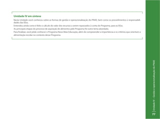 UnidadeIV–GestãoeoperacionalizaçãodoPNAE
77
Unidade IV em síntese
Nesta Unidade você conheceu sobre as formas de gestão e operacionalização do PNAE, bem como os procedimentos e responsabili-
dades das EExs.
Entendeu ainda como é feito o cálculo do valor dos recursos a serem repassados à conta do Programa, para as EExs.
As principais etapas do processo de aquisição de alimentos pelo Programa foi outro tema abordado.
Para finalizar, você pôde conhecer o Programa Novo Mais Educação, além de compreender a importância e os critérios que orientam a
alimentação escolar no contexto desse Programa.
 