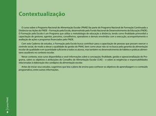 8
CursoPNAE
Contextualização
O curso sobre o Programa Nacional de Alimentação Escolar (PNAE) faz parte do Programa Nacional de Formação Continuada a
Distância nas Ações do FNDE – Formação pela Escola, desenvolvido pelo Fundo Nacional de Desenvolvimento da Educação (FNDE).
O Formação pela Escola é um Programa que utiliza a metodologia de educação a distância, tendo como finalidade primordial a
capacitação de gestores, agentes, parceiros, conselheiros, operadores e demais envolvidos com a execução, acompanhamento e
avaliação de ações e programas financiados pelo FNDE.
Com este Caderno de estudos, o Formação pela Escola busca contribuir para a capacitação de pessoas que possam exercer o
controle social, de modo a elevar a qualidade da gestão do PNAE, bem como atuar não só na busca pela garantia da alimentação
escolar de qualidade e em quantidade suficiente a todos os alunos, mas também no desenvolvimento de hábitos e práticas alimen-
tares saudáveis no contexto escolar.
Nesse contexto, esse curso disponibiliza a você informações sobre a concepção, finalidade, gestão e operacionalização do Pro-
grama, sobre os objetivos e atribuições do Conselho de Alimentação Escolar (CAE) – e sobre as exigências e responsabilidades
relacionadas à elaboração dos cardápios da alimentação escolar.
Antes de iniciar seus estudos, sugerimos que leia o plano de ensino para conhecer os objetivos de aprendizagem e o conteúdo
programático, entre outras informações.
 