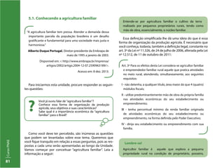CursoPNAE
81
5.1. Conhecendo a agricultura familiar
“A agricultura familiar tem pressa. Atender a demanda dessa
importante parcela da população brasileira é um desafio
gratificante e fundamental para uma sociedade mais justa e
harmoniosa.”
Alberto Duque Portugal. Diretor-presidente da Embrapa de
maio de 1995 a janeiro de 2003.
Disponível em: < http://www.embrapa.br/imprensa/
artigos/2002/artigo.2004-12-07.2590963189/>.
Acesso em: 8 dez. 2013.
Art. 3º Para os efeitos desta Lei considera-se agricultor familiar
e empreendedor familiar rural aquele que pratica atividades
no meio rural, atendendo, simultaneamente, aos seguintes
requisitos:
I - não detenha, a qualquer título, área maior do que 4 (quatro)
módulos fiscais;
II - utilize predominantemente mão de obra da própria família
nas atividades econômicas do seu estabelecimento ou
empreendimento;
III - tenha percentual mínimo da renda familiar originada
de atividades econômicas do seu estabelecimento ou
empreendimento, na forma definida pelo Poder Executivo;
IV - dirija seu estabelecimento ou empreendimento com sua
família.
Você já ouviu falar de “agricultura familiar”?
Conhece essa forma de organização da produção
agrícola, seus objetivos e suas características?
Sabe qual é a importância econômica da “agricultura
familiar” para o Brasil?
?
Para iniciarmos esta unidade, procure responder as seguin-
tes questões:
Como você deve ter percebido, são inúmeras as questões
que podem ser levantadas sobre esse tema. Queremos que
você fique tranquilo em relação a essas perguntas, pois as res-
postas a cada uma serão apresentadas ao longo da Unidade.
Vamos começar por conceituar “agricultura familiar”. Leia a
informação a seguir:
Entende-se por agricultura familiar o cultivo da terra
realizado por pequenos proprietários rurais, tendo como
mão de obra, essencialmente, o núcleo familiar.
Essa definição simplificada lhe dá uma ideia do que é essa
forma de organização da produção agrícola. É necessário que
você conheça, todavia, também a definição legal, constante no
art. 3º da Lei nº 11.326, de 24 de julho de 2006, alterada pela Lei
nº 12.512, de 11 de outubro de 2011:
Lembre-se!
Agricultor familiar é aquele que explora a pequena
propriedade rural na condição de proprietário, posseiro,
 