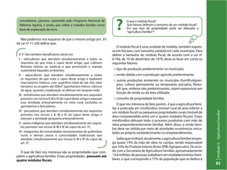 UnidadeV–AgriculturaFamiliar
82
§ 2º São também beneficiários desta Lei:
I - silvicultores que atendam simultaneamente a todos os
requisitos de que trata o caput deste artigo, que cultivem
florestas nativas ou exóticas e que promovam o manejo
sustentável daqueles ambientes;
II - aquicultores que atendam simultaneamente a todos
os requisitos de que trata o caput deste artigo e explorem
reservatórios hídricos com superfície total de até 2ha (dois
hectares) ou ocupem até 500m³ (quinhentos metros cúbicos)
de água, quando a exploração se efetivar em tanques-rede;
III - extrativistas que atendam simultaneamente aos requisitos
previstos nos incisos II, III e IV do caput deste artigo e exerçam
essa atividade artesanalmente no meio rural, excluídos os
garimpeiros e faiscadores;
IV - pescadores que atendam simultaneamente aos requisitos
previstos nos incisos I, II, III e IV do caput deste artigo e
exerçam a atividade pesqueira artesanalmente;
V - povos indígenas que atendam simultaneamente aos requisi-
tos previstos nos incisos II, III e IV do caput do art. 3º;
VI - integrantes de comunidades remanescentes de quilombos
rurais e demais povos e comunidades tradicionais que
atendam simultaneamente aos incisos II, III e IV do caput do
art. 3º.
O que é módulo fiscal?
Que fatores definem o tamanho de um módulo fiscal?
Em que tipo de propriedade pode ser efetuada a
“agricultura familiar”?
?
Não podemos nos esquecer de que o mesmo artigo (art. 3º)
da Lei nº 11.326 define que:
O módulo fiscal é uma unidade de medida, também expres-
sa em hectare, com tamanho variável em cada município. Para
definir o tamanho do módulo fiscal, de acordo com a Lei nº
6.746, de 10 de dezembro de 1979, deve-se levar em conta os
seguintes fatores:
:: tipo de produção predominante no município;
:: renda obtida com a produção agrícola predominante;
:: outras produções existentes no município (hortifrutigran-
jeira, cultura permanente ou temporária, pecuária, flores-
tal) que, embora não predominantes, sejam expressivas em
função da renda ou da área utilizada;
:: conceito de propriedade familiar.
O que nos interessa de fato, porém, é que a agricultura fami-
liar é praticada em minifúndios (imóvel rural de área inferior a
um módulo fiscal) ou pequenas propriedades rurais (imóvel de
área compreendida entre um e quatro módulos fiscais). Esses
minifúndios efetuam todo o processo produtivo com mão de
obra preponderantemente familiar. Além disso, a renda fami­
liar deve ser obtida por meio de atividades econômicas vincu-
ladas ao pró­prio estabelecimento ou empreendimento.
SaibaquenoBrasil,atualmente,aagriculturafamiliarempre-
ga quase 75% da mão de obra no campo, sendo responsável
por 33% do Produto Interno Bruto (PIB) Agropecuário. De acor-
do com a Secretaria de Agricultura Familiar, aproximadamente
13,8 milhões de pessoas trabalham em estabelecimentos fami-
liares, o que corresponde a 77% da população que se dedica à
arrendatário, parceiro, assentado pelo Programa Nacional de
Reforma Agrária, e ainda, que utiliza o trabalho familiar como
base de exploração da terra.
O que de fato nos interessa são as propriedades que com-
põem a agricultura familiar. Essas propriedades possuem até
quatro módulos fiscais.
 