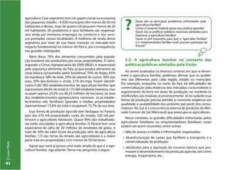 CursoPNAE
83
agricultura. Esse segmento tem um papel crucial na economia
das pequenas cidades – 4.928 municípios têm menos de 50 mil
habitantes e desses, mais de quatro mil possuem menos de 20
mil habitantes. Os produtores e seus familiares são responsá-
veis ainda por inúmeros empregos no comércio e nos servi-
ços prestados nessas localidades. A melhoria de renda desse
segmento, por meio de sua maior inserção no mercado tem
impacto fundamental no interior do País e, por consequência,
nas grandes metrópoles.
Além disso, 70% dos alimentos consumidos pela popula-
ção brasileira são produzidos por essas propriedades. O setor,
segundo o Censo Agropecuário de 2009 (IBGE), é responsável
pela segurança alimentar do País, já que produz alimentos da
cesta básica consumidos pelos brasileiros: 70% do feijão, 87%
da mandioca, 58% do leite, 59% do plantel de suínos, 50% das
aves, 30% dos bovinos e, ainda, 21% do trigo. Foram identifi-
cados 4.367.902 estabelecimentos de agricultura familiar que
representam 84,4% do total (5.175.489 estabelecimentos), mas
ocupam apenas 24,3% (ou 80,25 milhões de hectares) da área
dos estabelecimentos agropecuários nacionais. Já os estabe-
lecimentos não familiares (grandes e médias propriedades)
representavam 15,6% do total e ocupavam 75,7% da sua área.
Essa forma de produção agrícola tem destaque no Paraná,
pois das 374 mil propriedades rurais do estado, 320 mil per-
tencem a agricultores familiares. Quase 90% dos trabalhado-
res estão vinculados à agricultura familiar. O Paraná tem uma
expectativa de safra de 30 milhões de toneladas de grãos, e
mais de 50% do valor bruto da produção vêm da agricultura
familiar; 1/3 das terras do estado são agricultáveis e a maior
parte está em propriedades com menos de 50 hectares.
Agora que você já possui uma visão ampla do que é a agri-
cultura familiar, siga adiante. Pense nas perguntas a seguir:
Quais são os principais problemas enfrentados pela
agricultura familiar?
Como o Governo Federal apoia essa prática agrícola?
Quais são as políticas públicas nacionais adotadas para
favorecer a agricultura familiar?
Quais os pré-requisitos para que o “agricultor familiar”
e o “empreendedor familiar rural” possam participar do
Pronaf?
?
5.2. A agricultura familiar no contexto das
políticas públicas adotadas pela União
Ao serem analisados os diversos cenários em que se desen-
volve a agricultura familiar, podemos afirmar que os proble-
mas são diferentes para cada região, estado ou município.
Por exemplo, enquanto no norte do País há dificuldades de
comercialização pela distância dos mercados consumidores e
esgotamento da terra nas áreas de produção, no nordeste os
minifúndios são inviáveis economicamente. Já no sudeste essa
forma de produção precisa atender à crescente exigência em
qualidade e saudabilidade dos produtos por parte dos consu-
midores. No Sul, é a concorrência externa de produtos do Mer-
cado Comum do Sul (Mercosul) que preocupa os agricultores.
Nesse contexto, as grandes dificuldades enfrentadas pelos
agricultores familiares ou empreendedores familiares rurais
podem ser assim resumidas, entre outras:
:: falta de acesso a crédito e informações organizadas;
:: desestruturação de canais que facilitem o transporte e a
comercialização da produção;
:: obstáculos para a aquisição de insumos básicos que pro-
movam o desenvolvimento da produção agrícola, tais como
energia, maquinários, etc.;
 