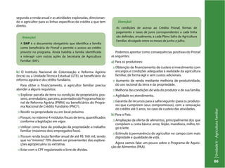 UnidadeV–AgriculturaFamiliar
86
b) O Instituto Nacional de Colonização e Reforma Agrária
(Incra) ou a Unidade Técnica Estadual (UTE), se beneficiário da
reforma agrária e do crédito fundiário.
Para obter o financiamento, o agricultor familiar precisa
atender a alguns requisitos:
:: Explorar parcela de terra na condição de proprietário, pos-
seiro, arrendatário, parceiro, assentados do Programa Nacio-
nal de Reforma Agrária (PNRA) ou beneficiários do Progra-
ma Nacional de Crédito Fundiário (PNCF).
:: Residir na propriedade ou em local próximo.
:: Possuir, no máximo 4 módulos fiscais de terra, quantificados
conforme a legislação em vigor.
:: Utilizar como base da produção da propriedade o trabalho
familiar (máximos dois empregados fixos).
:: Possuir renda bruta familiar anual de até R$ 160 mil, sendo
que no “mínimo”70% devem ser provenientes das explora-
ções agropecuária ou extrativa.
:: Estar com o CPF regularizado e livre de dívidas.
Atenção!
A DAP é o documento obrigatório que identifica a família
como beneficiária do Pronaf e permite o acesso ao crédito
previsto no programa. Ainda habilita a família identificada
a interagir com outras ações da Secretaria de Agricultura
Familiar (SAF).
Atenção!
As condições de acesso ao Crédito Pronaf, formas de
pagamento e taxas de juros correspondentes a cada linha
são definidas, anualmente, a cada Plano Safra da Agricultura
Familiar, divulgado entre os meses de junho e julho.
Podemos apontar como consequências positivas do Pronaf
as seguintes:
a) Para os produtores:
:: Obtenção de financiamento de custeio e investimento com
encargos e condições adequadas à realidade da agricultura
familiar, de forma ágil e sem custos adicionais.
:: Aumento de renda mediante melhoria de produtividade,
do uso racional da terra e da propriedade.
:: Melhoria das condições de vida do produtor e de sua família.
:: Agilidade no atendimento.
:: Garantia de recursos para a safra seguinte (para os produto-
res que cumprirem seus compromissos), com a renovação
do crédito até 5 anos, no caso de custeio das atividades.
b) Para o País:
:: Ampliação da oferta de alimentos, principalmente dos que
compõem a cesta básica: arroz, feijão, mandioca, milho, tri-
go e leite.
:: Estímulo à permanência do agricultor no campo com mais
dignidade e qualidade de vida.
Agora vamos falar um pouco sobre o Programa de Aquisi-
ção de Alimentos (PAA).
segundo a renda anual e as atividades exploradas, direcionan-
do o agricultor para as linhas específicas de crédito a que tem
direito.
 