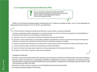 CursoPNAE
87
5.2.2. Programa de Aquisição de Alimentos (PAA)
O que é o Programa de Aquisição de Alimentos (PAA)?
Você conhece seus objetivos e sua forma de funcionamento?
Qual é o público-alvo atendido pelo Programa?
Como ocorre a gestão do PAA?
?
O PAA é um instrumento de política pública instituído pela Lei nº 10.696, de 2 de julho de 2003, no art. 19, com alterações tra-
zidas posteriormente pela Lei nº 12.512, de 2011, que determina:
Os objetivos do PAA são:
:: Incentivar a agricultura familiar, efetuando a aquisição, por preço justo, de alimentos produzidos pelos agricultores familiares.
:: Garantir o acesso aos alimentos em quantidade, qualidade e regularidade necessárias às populações em situação de insegu-
rança alimentar e nutricional, inclusive beneficiando as escolas públicas, confessionais, de educação especial e creches, o que
o torna parceiro do PNAE e do FNDE.
:: Promover a inclusão social no campo por meio do fortalecimento da agricultura familiar.
:: Formação de estoques públicos de alimentos.
Art. 19 Fica instituído o Programa de Aquisição de Alimentos, compreendendo as seguintes finalidades:
I - incentivar a agricultura familiar, promovendo a sua inclusão econômica e social, com fomento à produção com sustentabilidade, ao
processamento de alimentos e industrialização e à geração de renda;
II - incentivar o consumo e a valorização dos alimentos produzidos pela agricultura familiar;
III - promover o acesso à alimentação, em quantidade, qualidade e regularidade necessárias, das pessoas em situação de insegurança
alimentar e nutricional, sob a perspectiva do direito humano à alimentação adequada e saudável;
IV - promover o abastecimento alimentar, que compreende as compras governamentais de alimentos, incluída a alimentação escolar;
V - constituir estoques públicos de alimentos produzidos por agricultores familiares;
VI - apoiar a formação de estoques pelas cooperativas e demais organizações formais da agricultura familiar; e
VII - fortalecer circuitos locais e regionais e redes de comercialização.
 