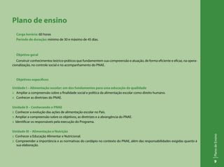 9
PlanodeEnsino
Plano de ensino
Carga horária: 60 horas
Período de duração: mínimo de 30 e máximo de 45 dias.
Objetivo geral
Construir conhecimentos teórico-práticos que fundamentem sua compreensão e atuação, de forma eficiente e eficaz, na opera-
cionalização, no controle social e no acompanhamento do PNAE.
Objetivos específicos
Unidade I – Alimentação escolar: um dos fundamentos para uma educação de qualidade
:: 	 Ampliar a compreensão sobre a finalidade social e política da alimentação escolar como direito humano.
:: 	 Conhecer as diretrizes do PNAE.
Unidade II – Conhecendo o PNAE
:: Conhecer a evolução das ações de alimentação escolar no País.
:: Ampliar a compreensão sobre os objetivos, as diretrizes e a abrangência do PNAE.
:: Identificar os responsáveis pela execução do Programa.
Unidade III – Alimentação e Nutrição
:: Conhecer a Educação Alimentar e Nutricional.
:: Compreender a importância e as normativas do cardápio no contexto do PNAE, além das responsabilidades exigidas quanto à
sua elaboração.
 