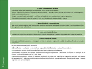 CursoPNAE
95
Os produtos a serem adquiridos devem ser:
a) Diversificados e produzidos em âmbito local, regional, territorial, estadual e nacional (nessa ordem).
b) Priorizados os gêneros alimentícios da safra do ano de entrega do produto à escola.
c) Submetidos ao controle de qualidade, observando-se a legislação pertinente e atendendo ao disposto na legislação de ali-
mentos, estabelecida pela Anvisa/MS e pelo Mapa.
d) Priorizados, sempre que possível, os alimentos produzidos de acordo com as Boas Práticas Agrícolas (BPA) e as Boas Práticas
de Fabricação (BPF), que sejam inspecionados pelo Sistema Unificado de Atenção a Sanidade Agropecuária (Suasa) e que são
orgânicos e/ou agroecológicos.
10º passo: Entrega do Produto
Entrega de produtos de acordo com o cronograma previsto em contrato, e respeitando o padrão de qualidade firmado no termo de
compromisso.
9º passo: Assinatura do Contrato
Formalização do processo de compra e venda, no qual constam as obrigações e deveres tanto do agricultor quanto da prefeitura.
8º passo: Seleção do Projeto de Venda
Seleção dos projetos de venda, a ser efetuada pela prefeitura; na ordem de desempate, o primeiro critério a ser considerado é o fato
de o agricultor morar na localidade.
7º passo: Envio do Projeto de Venda
O Projeto de Venda deve ser entregue na Secretaria de Educação com os documentos:
• Grupos formais (Associações ou Cooperativas): Projeto de Venda, CNPJ, DAP jurídica, prova de regularidade com a Fazenda Federal,
cópias do estatuto, ata de posse.
• Grupos informais: Projeto de Venda, CPF, DAP física, declaração de que a produção é dos próprios agricultores.
• Fornecedores individuais: Projeto de Venda, CPF, DAP física, declaração de que a produção é própria.
 