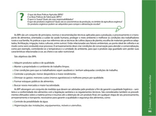 UnidadeV–AgriculturaFamiliar
96
As BPA são um conjunto de princípios, normas e recomendações técnicas aplicadas para a produção, o processamento e o trans-
porte de alimentos, orientadas a cuidar da saúde humana, proteger o meio ambiente e melhorar as condições dos trabalhadores
rurais e sua família. As práticas a que nos referimos são as técnicas de cultivo (época de plantio, escolha de materiais genéticos adap-
tados, fertilização, irrigação, tratos culturais, entre outros). Estão relacionadas aos fatores ambientais, ao ponto ideal de colheita e ao
modo como será conduzido esse processo. O armazenamento deve criar condições de conservação para atender a comercialização,
como por exemplo, controlando-se a temperatura e a umidade do ambiente, para que o produto seja guardado sem perder suas
características relacionadas à cor, ao cheiro e ao valor nutricional.
São objetivos das BPA:
:: Adquirir produtos sadios e de qualidade.
:: Manter a propriedade e o ambiente de trabalho limpos.
:: Criar condições para que os trabalhadores sejam saudáveis e tenham adequadas condições de trabalho.
:: Controlar a produção: menor desperdício e maior rendimento.
:: Otimizar os gastos: menores custos (menos agrotóxicos) e melhores preços por qualidade.
:: Formar estoques públicos de alimentos.
:: Buscar novos mercados e maior lucratividade.
As BPF abrangem um conjunto de medidas que devem ser adotadas pelo produtor a fim de garantir a qualidade higiênico – sani-
tária e a conformidade dos alimentos com a legislação sanitária e os regulamentos técnicos. São considerados também os procedi-
mentos efetuados sobre a matéria-prima e insumos até a obtenção de um produto final, em qualquer etapa de seu processamento,
armazenamento e transporte, necessários para garantir a qualidade e segurança dos alimentos, como:
:: Controle da potabilidade da água.
:: Higienização das instalações, equipamentos, móveis e utensílios.
O que são Boas Práticas Agrícolas (BPA)?
E as Boas Práticas de Fabricação (BPF)?
O que é o Suasa? Quais são suas responsabilidades?
O que são produtos orgânicos? Quais são as características da produção, no âmbito da agricultura orgânica?
Os produtos orgânicos podem ser adquiridos para compor a alimentação escolar?
?
 