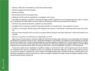 CursoPNAE
97
:: Higiene e saúde dos manipuladores, responsáveis pela produção.
:: Controle integrado de vetores (pragas).
:: Manejo de resíduos.
:: Manutenção preventiva de equipamentos.
:: Seleção das matérias-primas, ingredientes e embalagens, entre outros.
No sentido de inspecionar e fiscalizar os produtos de origem animal e vegetal e os insumos agropecuários, foi criado um sistema
sob a coordenação do Poder Público nas várias instâncias da federação. Trata-se do Suasa, que tem por objetivos:
:: Contribuir para a oferta de alimentos saudáveis aos consumidores.
:: Possibilitar maior inserção dos produtos da agricultura familiar no mercado formal – local, regional e nacional.
:: Fortalecer os municípios, abrindo espaço para integração dos mesmos e incentivando o desenvolvimento local e dos territó-
rios.
:: Promover maior integração entre os serviços de inspeção federal, estadual e municipal, reduzindo o comércio de produtos sem
inspeção.
:: Garantir a segurança do alimento que a população consome.
Agora vamos conversar sobre os“alimentos orgânicos”. São frutas, hortaliças, grãos, laticínios e carnes produzidos sem utilização
de substâncias que possam colocar em risco a saúde dos produtores e consumidores, com respeito ao meio ambiente. Isso significa
que são mais seguros para o consumo. Nessa perspectiva, o produto orgânico é cultivado sem o uso de adubos químicos ou agro-
tóxicos, pois é o solo e não o adubo quem deve nutrir as plantas, por meios da incorporação de resíduos vegetais e animais (adubo
natural) para que as plantas possam obter os nutrientes necessários e, de forma equilibrada, completar o ciclo de produção.
A agricultura orgânica busca restabelecer o equilíbrio ecológico e nutricional em todo o sistema agrícola, por meio da melhoria
das condições físicas, químicas e biológicas do solo, com a utilização de adubações orgânicas, rotação e consorciação de culturas,
uso correto de máquinas e implementos, cultivo múltiplo, diversidade genética, época, métodos de plantio e colheita, plantas com-
panheiras e antagônicas, cobertura morta ou viva, culturas armadilhas e repelentes, inimigos naturais, variedades resistentes, recom-
posição florestal, extratos vegetais, etc.
 