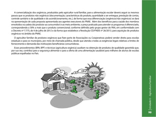UnidadeV–AgriculturaFamiliar
98
A comercialização dos orgânicos, produzidos pelo agricultor rural familiar, para a alimentação escolar deverá seguir os mesmos
passos que os produtos não orgânicos (documentação, características do produto, quantidade a ser entregue, prestação de contas,
controle sanitário e de qualidade e do acondicionamento, etc.), de forma que essa diferenciação (orgânicos/não orgânicos) se dará
na apresentação de cada proposta apresentada aos agentes executores do PNAE. Além dos benefícios para a saúde dos membros
envolvidos na cadeia (do produtor ao consumidor) e ao meio ambiente, o preço praticado para atender os programas é diferenciado,
correspondendo a 30% a mais que o produto convencional, conforme definido pelo grupo gestor do PAA, em conformidade com
o Decreto nº 7.775, de 4 de julho de 2012 e da forma que estabelece a Resolução CD/FNDE nº 26/2013, para aquisição de produtos
orgânicos no âmbito do PNAE.
O agricultor familiar de produtos orgânicos que fizer parte de Associações ou Cooperativas poderá vender direto para escolas
estaduais e para os municípios, por meio de chamada pública, desde que atenda a todas as exigências legais relativas a limites de
fornecimento e demanda das instituições beneficiárias consumidoras.
Esses procedimentos (BPA, BPF) e técnicas (agricultura orgânica) auxiliam na obtenção de produtos de qualidade garantida que,
por sua vez, contribui para a segurança alimentar e para a oferta de uma alimentação saudável para milhares de alunos de escolas
públicas espalhadas no País.
 