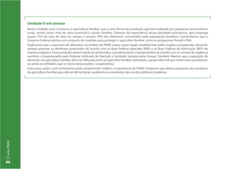 CursoPNAE
99
Unidade V em síntese
Nesta Unidade você conheceu a agricultura familiar, que é uma forma de produção agrícola realizada por pequenos proprietários
rurais, tendo como mão de obra essencial o núcleo familiar. Falamos da importância dessa atividade econômica, que emprega
quase 75% da mão de obra no campo e produz 70% dos alimentos consumidos pela população brasileira. Comentamos que o
Governo Federal adotou um conjunto de medidas para proteger o agricultor familiar como os programas Pronaf e PAA.
Explicamos que a aquisição de alimentos no âmbito do PNAE segue regras legais estabelecidas pelos órgãos competentes, devendo
sempre priorizar os alimentos produzidos de acordo com as Boas Práticas Agrícolas (BPA) e as Boas Práticas de Fabricação (BPF) de
maneira orgânica. Esses produtos devem ainda ser produzidos, acondicionados e transportados de acordo com as normas da vigilância
sanitária e inspecionados pelo Sistema Unificado de Atenção a Sanidade Agropecuária (Suasa). Também falamos que a aquisição de
alimentos da agricultura familiar deve ser efetuada junto ao agricultor familiar individual, o grupo informal que reúne esses produtores,
ou ainda as entidades que os reúne (associações e cooperativas).
Com essas ações, você certamente pode compreender melhor a importância do PNAE, Programa que efetua aquisições dos produtos
da agricultura familiar para ofertar alimentação saudável aos estudantes das escolas públicas brasileiras.
 