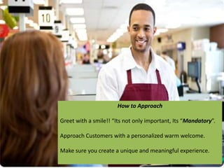 How to Approach
Greet with a smile!! “Its not only important, Its “Mandatory”.
Approach Customers with a personalized warm welcome.
Make sure you create a unique and meaningful experience.
 