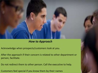 How to Approach
Acknowledge when prospects/customers look at you.
After the approach if their concern is related to other department or
person, facilitate.
Do not redirect them to other person. Call the executive to help.
Customers feel special if you know them by their names
 