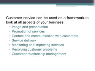 Customer service can be used as a framework to
look at all aspects of your business:
▫ Image and presentation
▫ Promotion of services
▫ Contact and communication with customers
▫ Service delivery
▫ Monitoring and improving services
▫ Resolving customer problems
▫ Customer relationship management
 