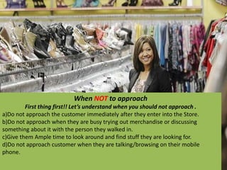 When NOT to approach
First thing first!! Let’s understand when you should not approach .
a)Do not approach the customer immediately after they enter into the Store.
b)Do not approach when they are busy trying out merchandise or discussing
something about it with the person they walked in.
c)Give them Ample time to look around and find stuff they are looking for.
d)Do not approach customer when they are talking/browsing on their mobile
phone.
 